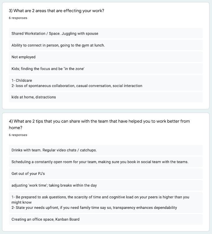 Answers from the AgileWelly remote retro: 3. What are 2 areas that are affecting your work? Shared Workstation/Space. Juggling with spouse; Ability to connect in person, going to gym at lunch; Not employed; Kids, finding the focus to be "in the zone"; 1 - Childcare, 2 - loss of spontaneous collaboration, casual conversation, social interaction; kids at home, distractions. 4. What are 2 tips that you can share with the team that have helped you work better from home? Drinks with team, Regular video chats/catchups; Scheduling a constantly open room for your team, making sure you book in social time with the teams; Get out of your PJS; Adjusting 'work time'; taking breaks during the day; 1 - Be prepared to ask questions, the scarcity of time and cognitive load on your peers is higher than you might know, 2 - State your needs upfront, if you need family time say so, transparency enhances dependability; Creating an office space, Kanban board.